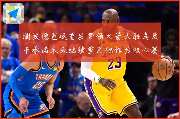 谢泼德重返首发带领火箭大胜乌度卡承诺未来继续重用他作为核心赛场复盘-深度解析