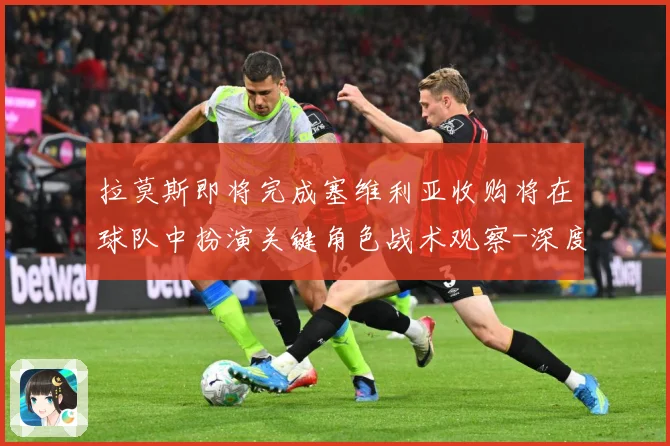 拉莫斯即将完成塞维利亚收购将在球队中扮演关键角色战术观察-深度解析
