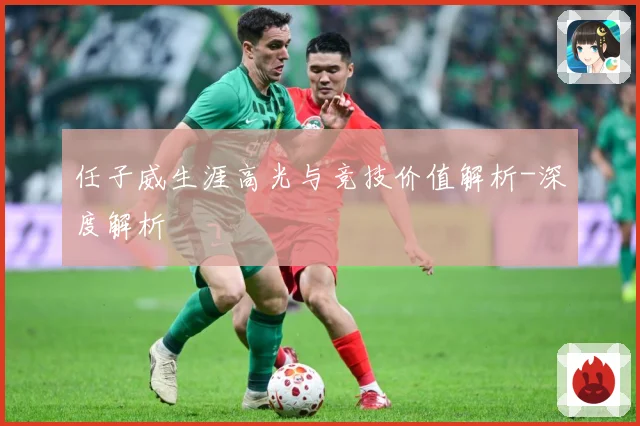 任子威生涯高光与竞技价值解析-深度解析